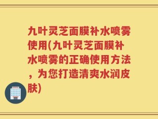九叶灵芝面膜补水喷雾使用(九叶灵芝面膜补水喷雾的正确使用方法，为您打造清爽水润皮肤)