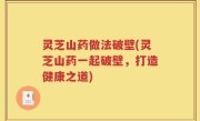 灵芝山药做法破壁(灵芝山药一起破壁，打造健康之道)