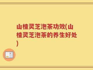山楂灵芝泡茶功效(山楂灵芝泡茶的养生好处)