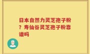 日本自然力灵芝孢子粉？寿仙谷灵芝孢子粉靠谱吗