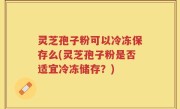 灵芝孢子粉可以冷冻保存么(灵芝孢子粉是否适宜冷冻储存？)
