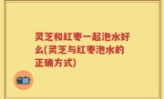 灵芝和红枣一起泡水好么(灵芝与红枣泡水的正确方式)
