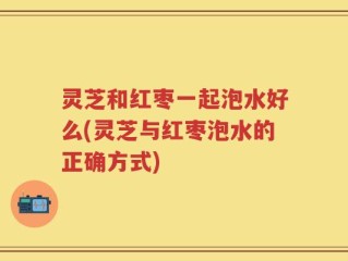 灵芝和红枣一起泡水好么(灵芝与红枣泡水的正确方式)