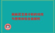 茹新灵芝孢子粉的功效与使用体验全面解析