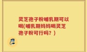 灵芝孢子粉哺乳期可以喝(哺乳期妈妈喝灵芝孢子粉可行吗？)