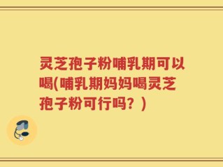 灵芝孢子粉哺乳期可以喝(哺乳期妈妈喝灵芝孢子粉可行吗？)