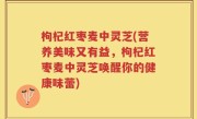 枸杞红枣麦中灵芝(营养美味又有益，枸杞红枣麦中灵芝唤醒你的健康味蕾)