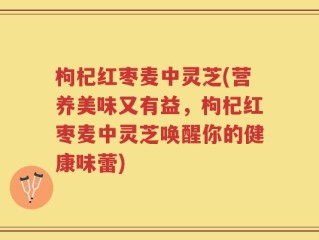 枸杞红枣麦中灵芝(营养美味又有益，枸杞红枣麦中灵芝唤醒你的健康味蕾)