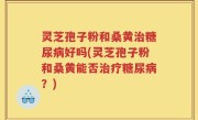 灵芝孢子粉和桑黄治糖尿病好吗(灵芝孢子粉和桑黄能否治疗糖尿病？)