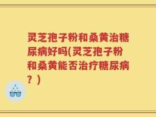 灵芝孢子粉和桑黄治糖尿病好吗(灵芝孢子粉和桑黄能否治疗糖尿病？)