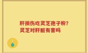 肝损伤吃灵芝孢子粉？灵芝对肝脏有害吗