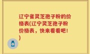 辽宁省灵芝孢子粉的价格表(辽宁灵芝孢子粉价格表，快来看看吧！)
