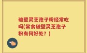 破壁灵芝孢子粉经常吃吗(常食破壁灵芝孢子粉有何好处？)