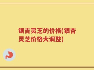 银吉灵芝的价格(银杏灵芝价格大调整)