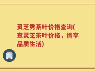 灵芝秀茶叶价格查询(查灵芝茶叶价格，愉享品质生活)
