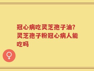 冠心病吃灵芝孢子油？灵芝孢子粉冠心病人能吃吗