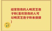 经常熬夜的人喝灵芝孢子粉(喜欢熬夜的人可以喝灵芝孢子粉来保健)