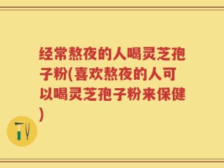 经常熬夜的人喝灵芝孢子粉(喜欢熬夜的人可以喝灵芝孢子粉来保健)