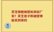 灵芝细胞破壁机供应厂家？灵芝孢子粉破壁哪能买到真的