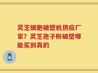 灵芝细胞破壁机供应厂家？灵芝孢子粉破壁哪能买到真的
