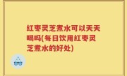 红枣灵芝煮水可以天天喝吗(每日饮用红枣灵芝煮水的好处)