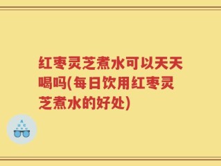 红枣灵芝煮水可以天天喝吗(每日饮用红枣灵芝煮水的好处)