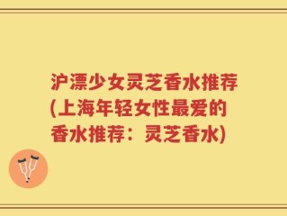 沪漂少女灵芝香水推荐(上海年轻女性最爱的香水推荐：灵芝香水)