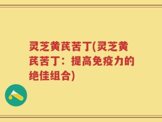 灵芝黄芪苦丁(灵芝黄芪苦丁：提高免疫力的绝佳组合)