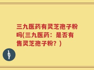 三九医药有灵芝孢子粉吗(三九医药：是否有售灵芝孢子粉？)