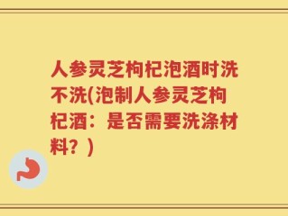 人参灵芝枸杞泡酒时洗不洗(泡制人参灵芝枸杞酒：是否需要洗涤材料？)
