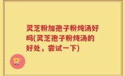 灵芝粉加孢子粉炖汤好吗(灵芝孢子粉炖汤的好处，尝试一下)