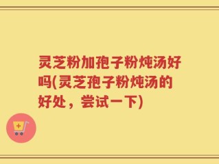 灵芝粉加孢子粉炖汤好吗(灵芝孢子粉炖汤的好处，尝试一下)