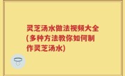 灵芝汤水做法视频大全(多种方法教你如何制作灵芝汤水)