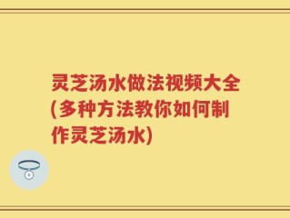 灵芝汤水做法视频大全(多种方法教你如何制作灵芝汤水)