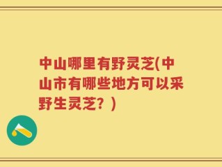 中山哪里有野灵芝(中山市有哪些地方可以采野生灵芝？)