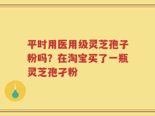 平时用医用级灵芝孢子粉吗？在淘宝买了一瓶灵芝孢孑粉