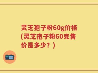 灵芝孢子粉60g价格(灵芝孢子粉60克售价是多少？)