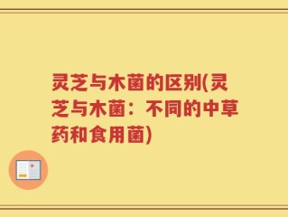 灵芝与木菌的区别(灵芝与木菌：不同的中草药和食用菌)
