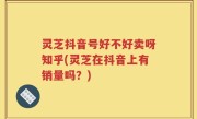 灵芝抖音号好不好卖呀知乎(灵芝在抖音上有销量吗？)