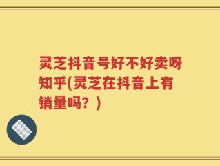 灵芝抖音号好不好卖呀知乎(灵芝在抖音上有销量吗？)