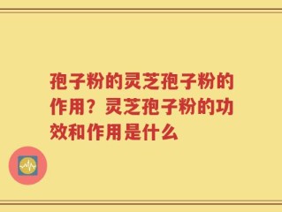 孢子粉的灵芝孢子粉的作用？灵芝孢子粉的功效和作用是什么