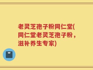 老灵芝孢子粉同仁堂(同仁堂老灵芝孢子粉，滋补养生专家)