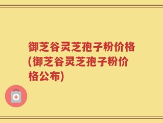 御芝谷灵芝孢子粉价格(御芝谷灵芝孢子粉价格公布)