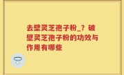 去壁灵芝孢子粉_？破壁灵芝孢子粉的功效与作用有哪些