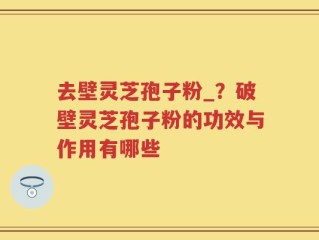 去壁灵芝孢子粉_？破壁灵芝孢子粉的功效与作用有哪些