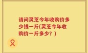 请问灵芝今年收购价多少钱一斤(灵芝今年收购价一斤多少？)