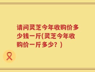 请问灵芝今年收购价多少钱一斤(灵芝今年收购价一斤多少？)