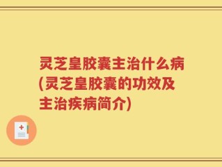 灵芝皇胶囊主治什么病(灵芝皇胶囊的功效及主治疾病简介)