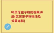 喝灵芝孢子粉的视频讲解(灵芝孢子粉喝法及效果详解)