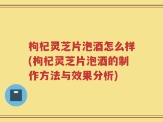 枸杞灵芝片泡酒怎么样(枸杞灵芝片泡酒的制作方法与效果分析)